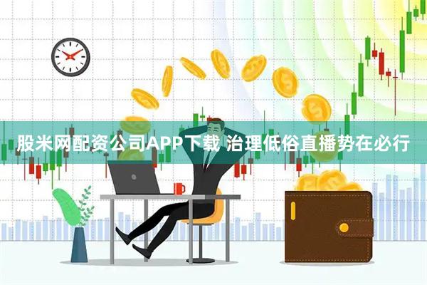 股米网配资公司APP下载 治理低俗直播势在必行