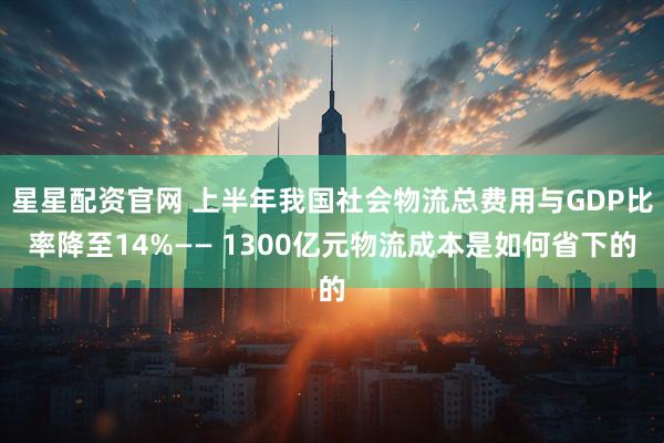 星星配资官网 上半年我国社会物流总费用与GDP比率降至14%—— 1300亿元物流成本是如何省下的