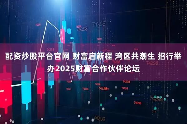 配资炒股平台官网 财富启新程 湾区共潮生 招行举办2025财富合作伙伴论坛