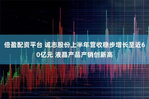 倍盈配资平台 诚志股份上半年营收稳步增长至近60亿元 液晶产品产销创新高