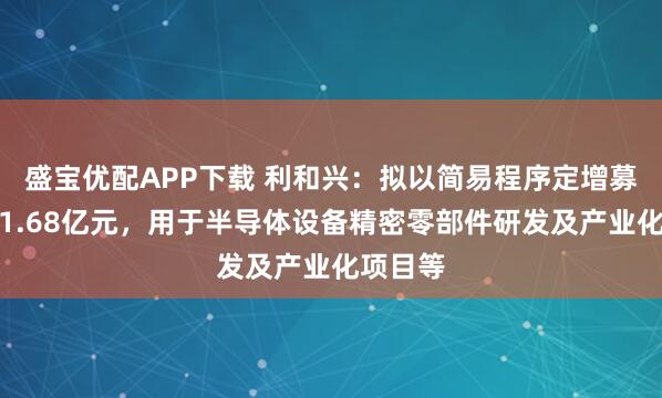 盛宝优配APP下载 利和兴：拟以简易程序定增募资不超1.68亿元，用于半导体设备精密零部件研发及产业化项目等