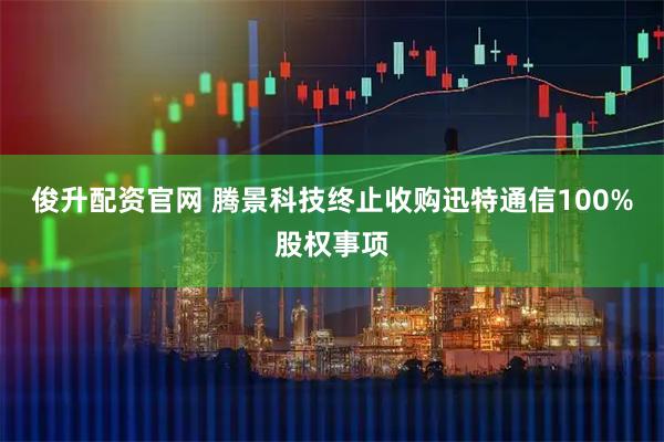 俊升配资官网 腾景科技终止收购迅特通信100%股权事项