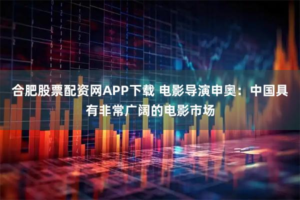 合肥股票配资网APP下载 电影导演申奥：中国具有非常广阔的电影市场