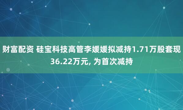财富配资 硅宝科技高管李媛媛拟减持1.71万股套现36.22万元, 为首次减持