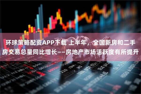 环球策略配资APP下载 上半年，全国新房和二手房交易总量同比增长——房地产市场活跃度有所提升