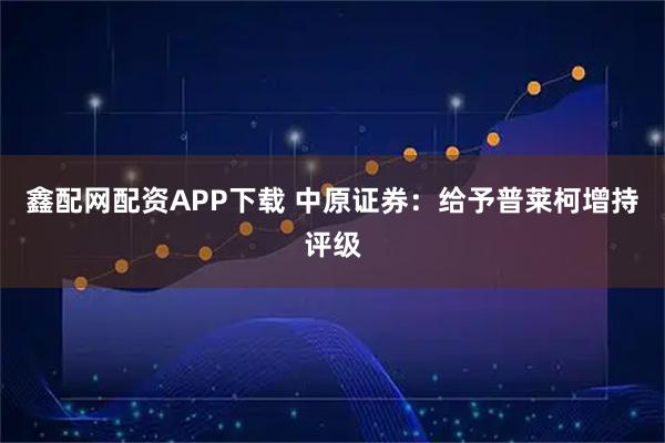 鑫配网配资APP下载 中原证券：给予普莱柯增持评级