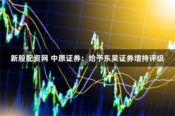 新股配资网 中原证券：给予东吴证券增持评级