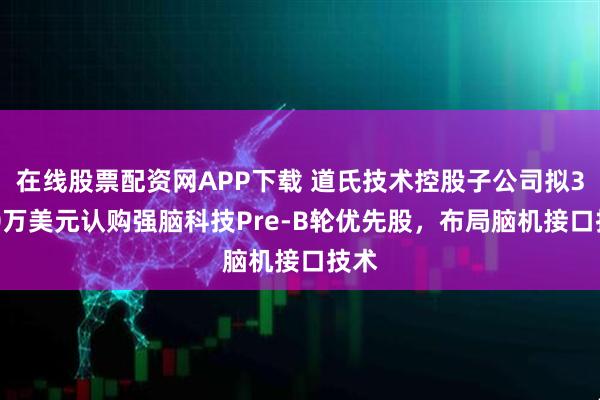 在线股票配资网APP下载 道氏技术控股子公司拟3000万美元认购强脑科技Pre-B轮优先股，布局脑机接口技术