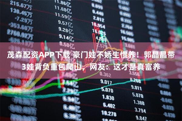 茂森配资APP下载 豪门娃不娇生惯养！郭晶晶带3娃背负重包爬山，网友：这才是真富养
