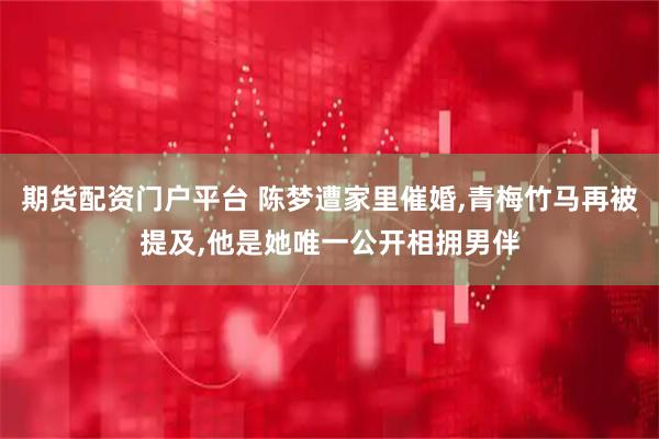 期货配资门户平台 陈梦遭家里催婚,青梅竹马再被提及,他是她唯一公开相拥男伴