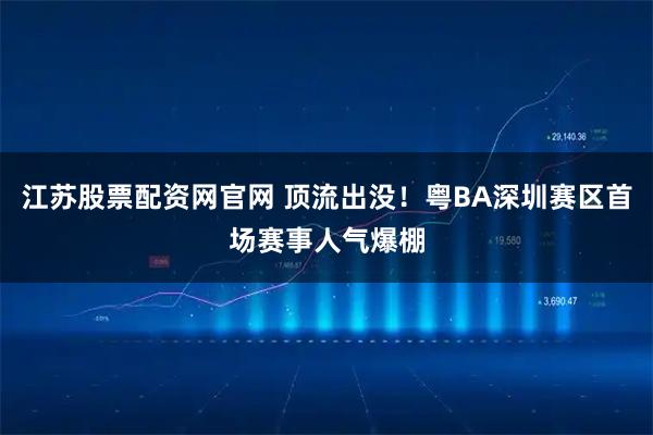 江苏股票配资网官网 顶流出没！粤BA深圳赛区首场赛事人气爆棚