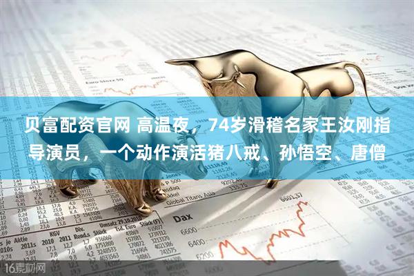贝富配资官网 高温夜，74岁滑稽名家王汝刚指导演员，一个动作演活猪八戒、孙悟空、唐僧