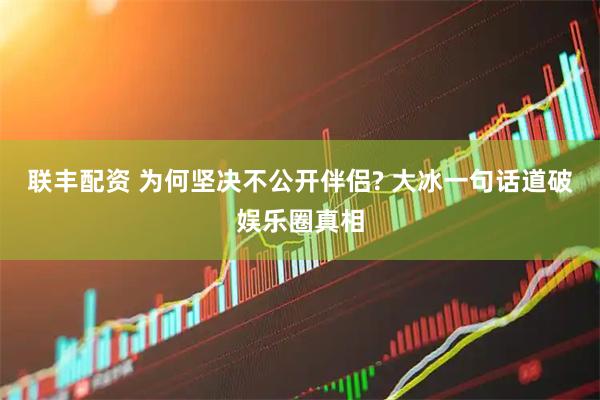联丰配资 为何坚决不公开伴侣? 大冰一句话道破娱乐圈真相