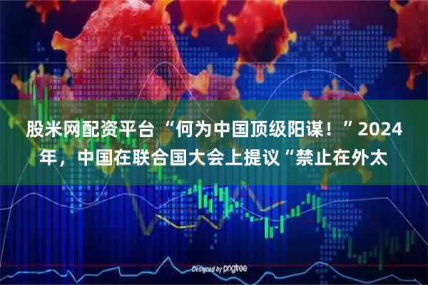 股米网配资平台 “何为中国顶级阳谋！”2024年，中国在联合国大会上提议“禁止在外太