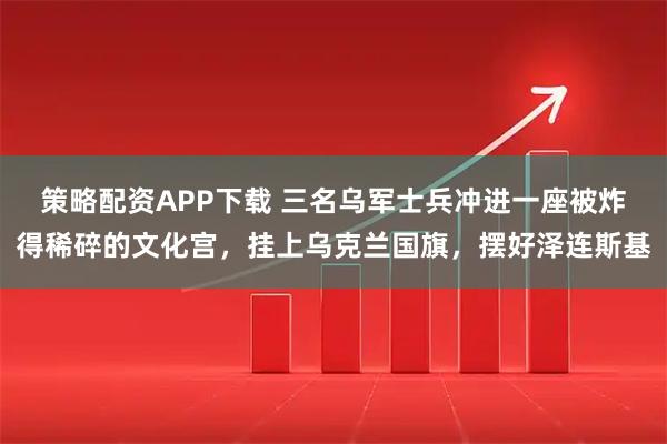 策略配资APP下载 三名乌军士兵冲进一座被炸得稀碎的文化宫，挂上乌克兰国旗，摆好泽连斯基